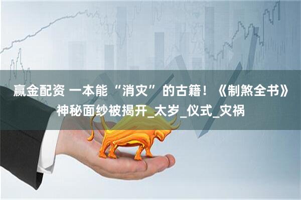 赢金配资 一本能 “消灾” 的古籍！《制煞全书》神秘面纱被揭开_太岁_仪式_灾祸