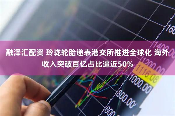 融泽汇配资 玲珑轮胎递表港交所推进全球化 海外收入突破百亿占比逼近50%