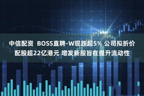 中信配资  BOSS直聘-W现跌超5% 公司拟折价配股超22亿港元 增发新股旨在提升流动性