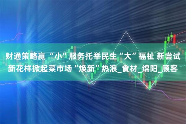 财通策略赢 “小”服务托举民生“大”福祉 新尝试新花样掀起菜市场“焕新”热浪_食材_绵阳_顾客