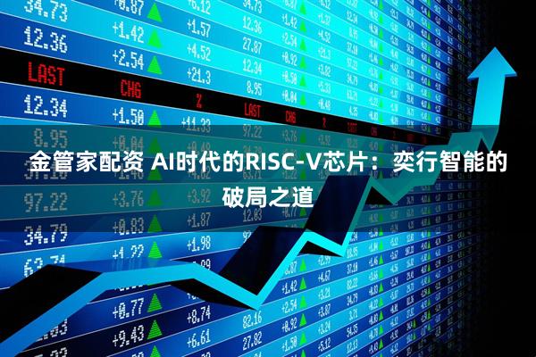 金管家配资 AI时代的RISC-V芯片：奕行智能的破局之道
