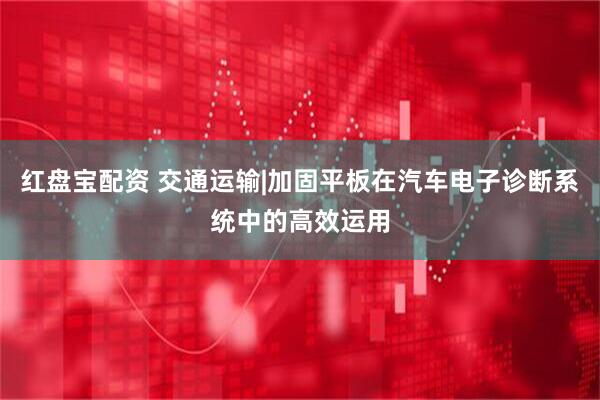 红盘宝配资 交通运输|加固平板在汽车电子诊断系统中的高效运用