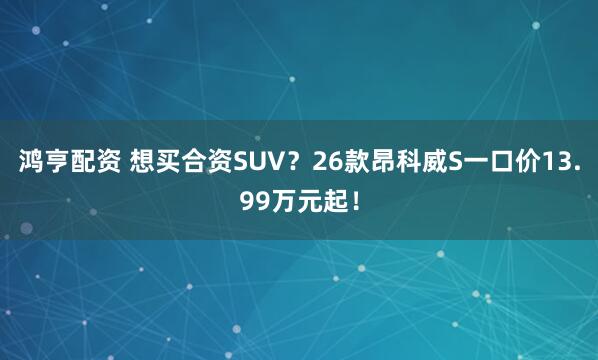鸿亨配资 想买合资SUV？26款昂科威S一口价13.99万元起！