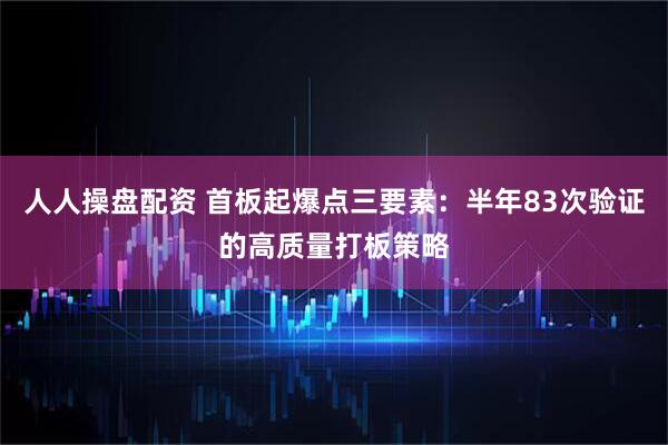 人人操盘配资 首板起爆点三要素：半年83次验证的高质量打板策略