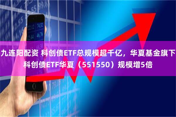 九连阳配资 科创债ETF总规模超千亿，华夏基金旗下科创债ETF华夏（551550）规模增5倍