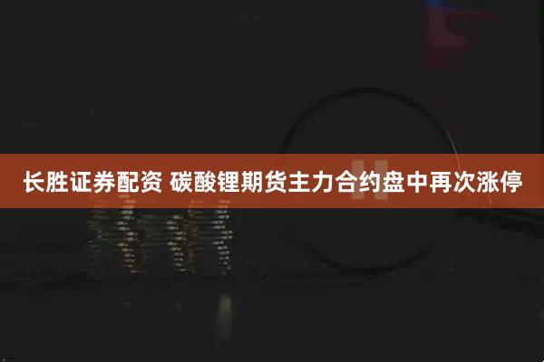 长胜证券配资 碳酸锂期货主力合约盘中再次涨停