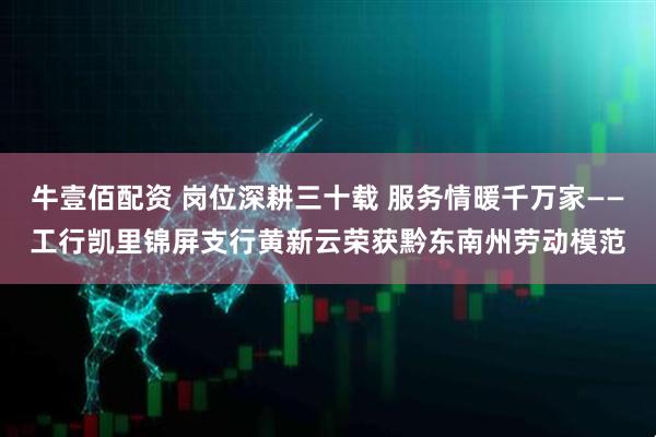 牛壹佰配资 岗位深耕三十载 服务情暖千万家——工行凯里锦屏支行黄新云荣获黔东南州劳动模范